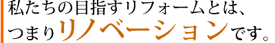 私たちの目指すリフォームとは、 つまりリノベーションです。